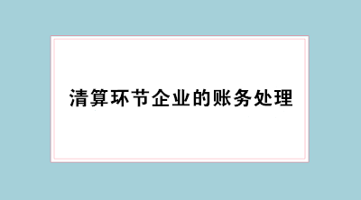 經(jīng)營不善企業(yè)倒閉 會(huì)計(jì)必學(xué)清算環(huán)節(jié)企業(yè)的賬務(wù)處理