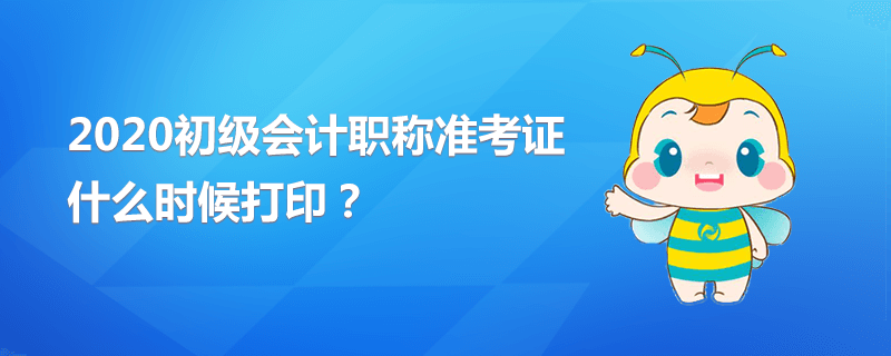 2020初級會計職稱準(zhǔn)考證什么時候打印？