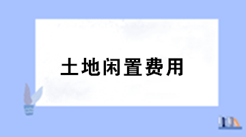 房地產(chǎn)企業(yè)土地閑置費用的稅務(wù)處理？