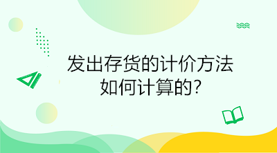 發(fā)出存貨的計價方法如何計算的？初級會計直達(dá)必備！