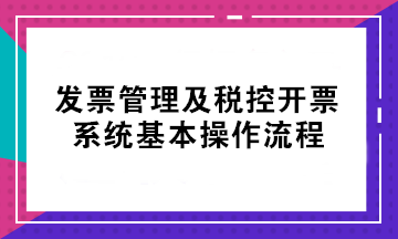 初級(jí)考后不會(huì)開票？發(fā)票管理及稅控開票系統(tǒng)基本操作流程來了！