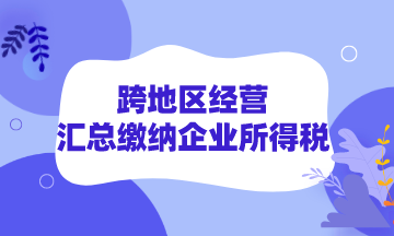 跨地區(qū)經營如何匯總繳納企業(yè)所得稅