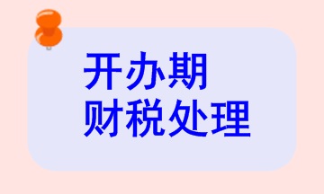 開(kāi)辦期財(cái)稅處理相關(guān)知識(shí)，快來(lái)看看！