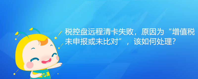 稅控盤遠(yuǎn)程清卡失敗，原因?yàn)椤霸鲋刀愇瓷陥?bào)或未比對(duì)”該如何處理？