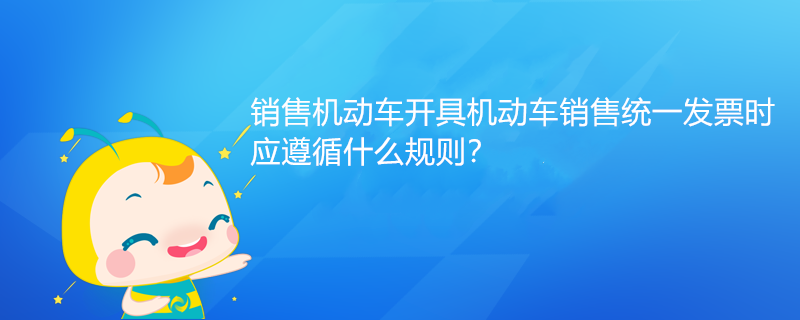 銷售機動車開具機動車銷售統(tǒng)一發(fā)票時，應遵循什么規(guī)則？