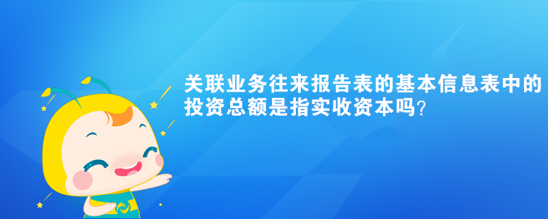 關(guān)聯(lián)業(yè)務(wù)往來報告表的基本信息表中的投資總額是指實收資本嗎？