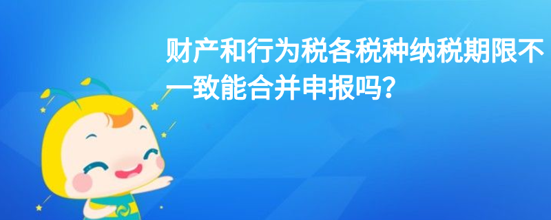 財產和行為稅各稅種納稅期限不一致能合并申報嗎？