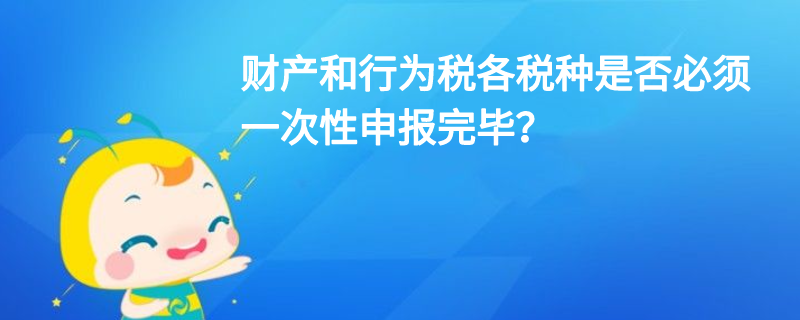 財(cái)產(chǎn)和行為稅各稅種是否必須一次性申報(bào)完畢？