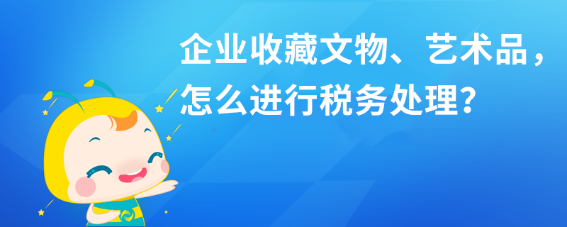 企業(yè)收藏文物、藝術(shù)品，怎么進(jìn)行稅務(wù)處理？