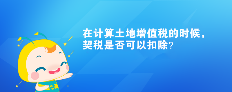 在計(jì)算土地增值稅的時(shí)候，契稅是否可以扣除？