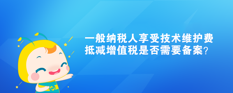 一般納稅人享受技術(shù)維護(hù)費(fèi)抵減增值稅是否需要備案？