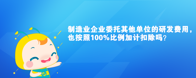 制造業(yè)企業(yè)委托其他單位的研發(fā)費用，也按照100%比例加計扣除嗎？