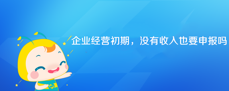 企業(yè)經(jīng)營初期沒有收入也要申報(bào)嗎？