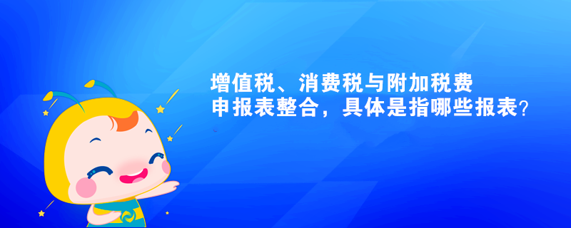 增值稅、消費稅與附加稅費申報表整合，具體是指哪些報表？