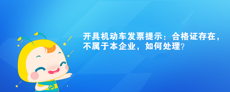 開具機動車發(fā)票提示：合格證存在，不屬于本企業(yè)如何處理？