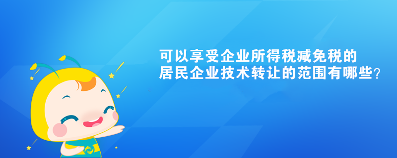 可以享受企業(yè)所得稅減免稅的居民企業(yè)技術(shù)轉(zhuǎn)讓的范圍有哪些？