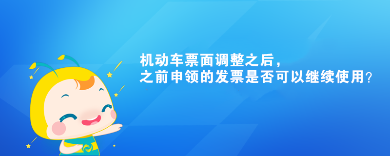 機(jī)動(dòng)車票面調(diào)整之后，之前申領(lǐng)的發(fā)票是否可以繼續(xù)使用？