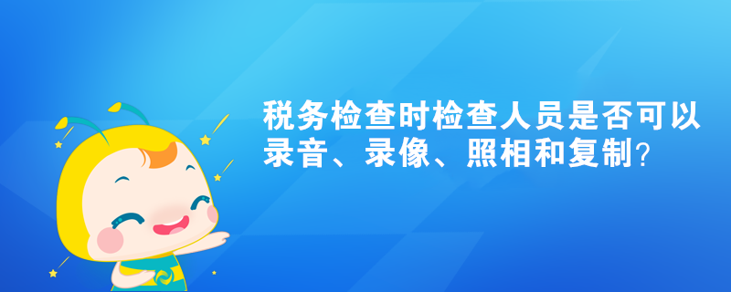 稅務(wù)檢查時(shí)檢查人員是否可以錄音、錄像、照相和復(fù)制？