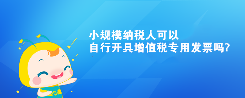 小規(guī)模納稅人可以自行開(kāi)具增值稅專用發(fā)票嗎?