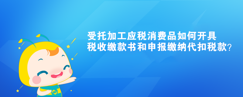 受托加工應(yīng)稅消費(fèi)品如何開(kāi)具稅收繳款書(shū)和申報(bào)繳納代扣稅款？ 