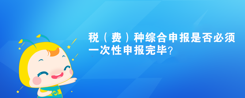 稅（費(fèi)）種綜合申報(bào)是否必須一次性申報(bào)完畢？