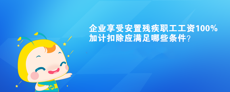 企業(yè)享受安置殘疾職工工資100%加計(jì)扣除應(yīng)滿足哪些條件？