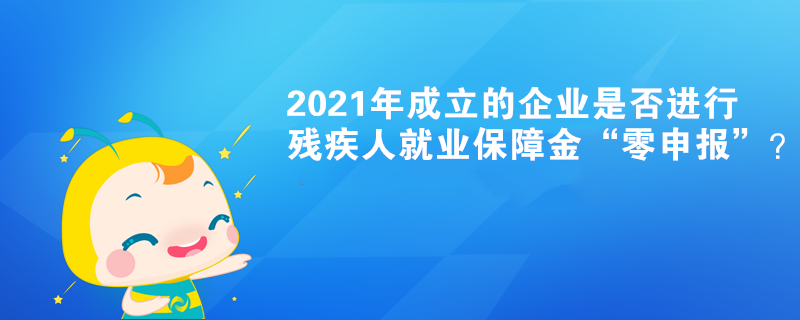 2021年成立的企業(yè)是否進(jìn)行殘疾人就業(yè)保障金“零申報(bào)”？