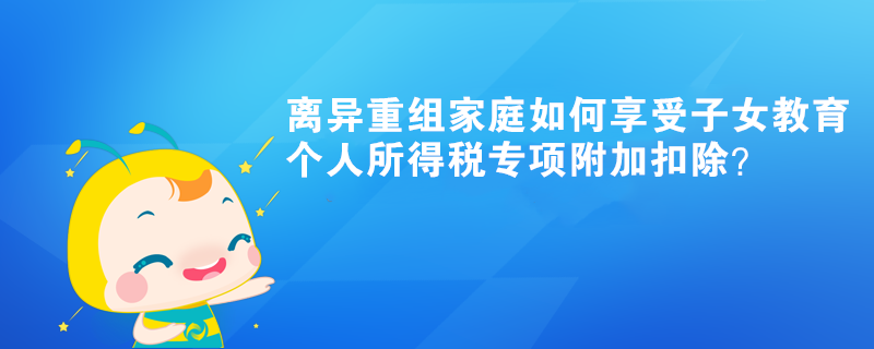 離異重組家庭如何享受子女教育個(gè)人所得稅專項(xiàng)附加扣除？