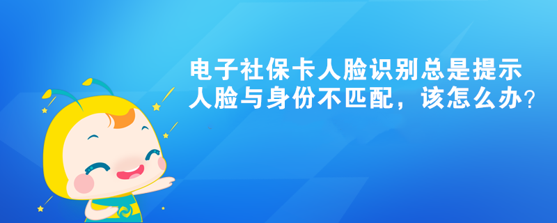 電子社保卡人臉識(shí)別總是提示人臉與身份不匹配，該怎么辦？