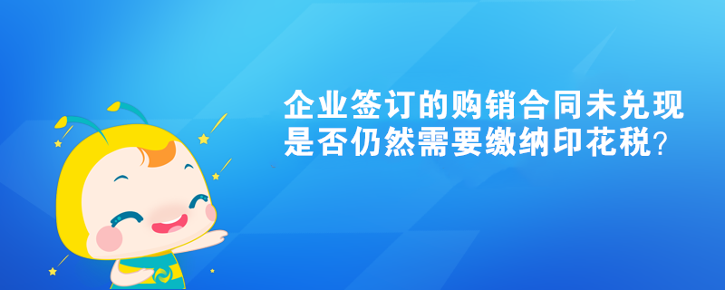 企業(yè)簽訂的購(gòu)銷(xiāo)合同未兌現(xiàn)是否仍然需要繳納印花稅？