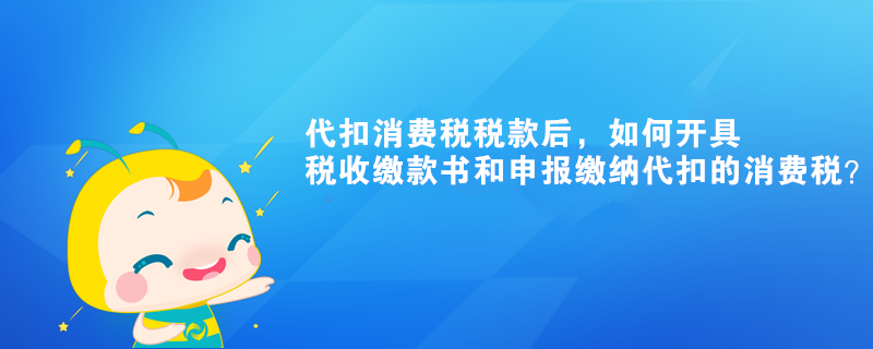 代扣消費稅稅款后，如何開具稅收繳款書和申報繳納代扣的消費稅？