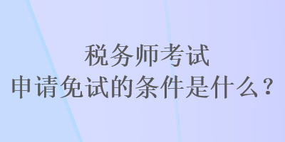 稅務(wù)師考試申請免試的條件是什么？