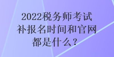 2022稅務(wù)師考試補(bǔ)報(bào)名時間和官網(wǎng)都是什么？