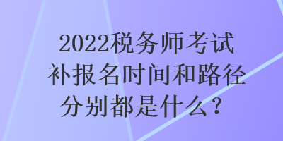 2022稅務師考試補報名時間和路徑分別都是什么？