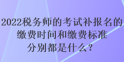 2022稅務(wù)師的考試補報名的繳費時間和繳費標準分別都是什么？