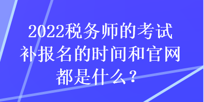 2022稅務(wù)師的考試補(bǔ)報(bào)名的時(shí)間和官網(wǎng)都是什么？