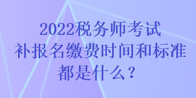 2022稅務師考試補報名繳費時間和標準都是什么？