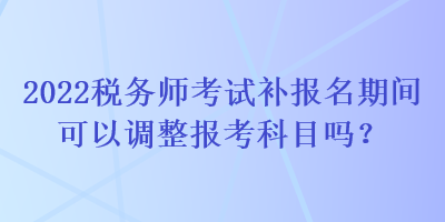 2022稅務(wù)師考試補(bǔ)報(bào)名期間可以調(diào)整報(bào)考科目嗎？