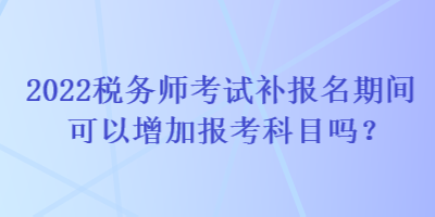 2022稅務(wù)師考試補(bǔ)報名期間可以增加報考科目嗎？