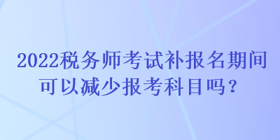 2022稅務(wù)師考試補(bǔ)報(bào)名期間可以減少報(bào)考科目嗎？