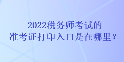 2022稅務(wù)師考試的準(zhǔn)考證打印入口是在哪里？