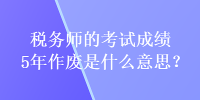 稅務(wù)師的考試成績5年作廢是什么意思？