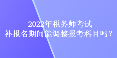 2022年稅務(wù)師考試補(bǔ)報(bào)名期間能調(diào)整報(bào)考科目嗎？