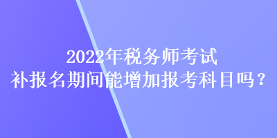 2022年稅務(wù)師考試補(bǔ)報名期間能增加報考科目嗎？