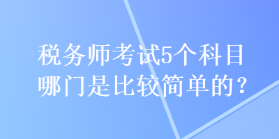 稅務(wù)師考試5個(gè)科目哪門(mén)是比較簡(jiǎn)單的？