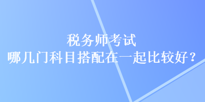 稅務師考試哪幾門科目搭配在一起比較好？