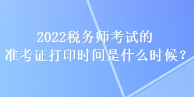 2022稅務(wù)師考試的準(zhǔn)考證打印時(shí)間是什么時(shí)候？