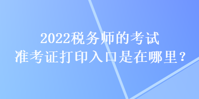 2022稅務(wù)師的考試準(zhǔn)考證打印入口是在哪里？