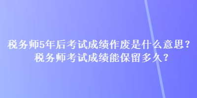 稅務(wù)師5年后考試成績作廢是什么意思？稅務(wù)師考試成績能保留多久？