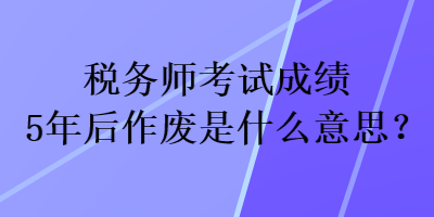 稅務(wù)師考試成績(jī)5年后作廢是什么意思？